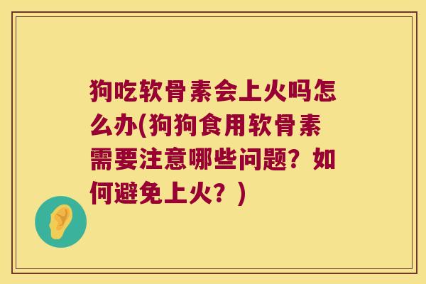 狗吃软骨素会上火吗怎么办(狗狗食用软骨素需要注意哪些问题?如何避免上火?)