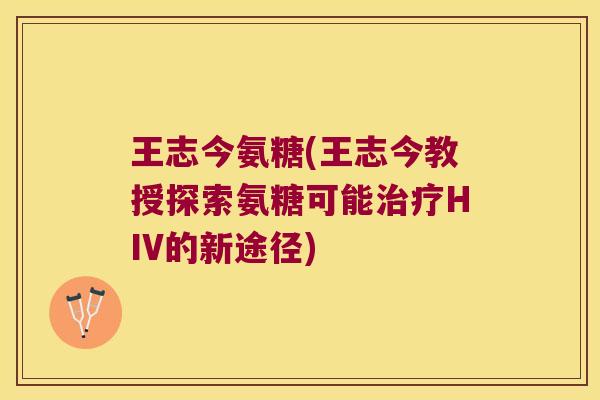 王志今氨糖(王志今教授探索氨糖可能治疗HIV的新途径)