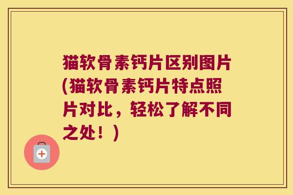 猫软骨素钙片区别图片(猫软骨素钙片特点照片对比,轻松了解不同之处!)