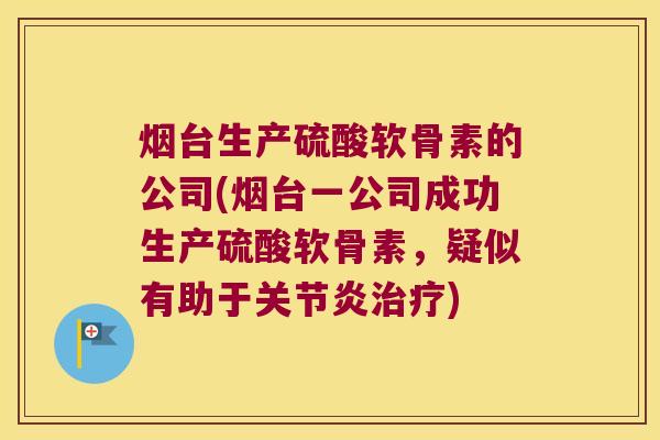 烟台生产硫酸软骨素的公司(烟台一公司成功生产硫酸软骨素,疑似有助于关节炎治疗)