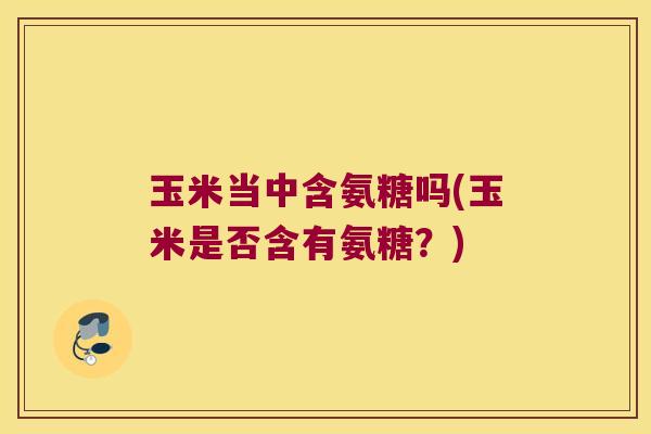 玉米当中含氨糖吗(玉米是否含有氨糖?)