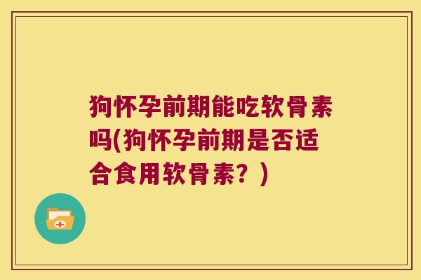 狗怀孕前期能吃软骨素吗(狗怀孕前期是否适合食用软骨素?)