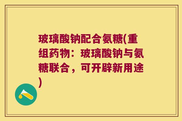 玻璃酸钠配合氨糖(重组药物:玻璃酸钠与氨糖联合,可开辟新用途)