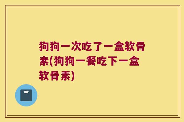 狗狗一次吃了一盒软骨素(狗狗一餐吃下一盒软骨素)