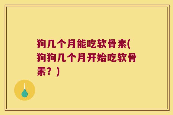 狗几个月能吃软骨素(狗狗几个月开始吃软骨素?)