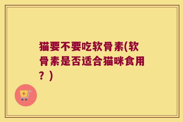 猫要不要吃软骨素(软骨素是否适合猫咪食用?)