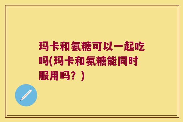 玛卡和氨糖可以一起吃吗(玛卡和氨糖能同时服用吗?)
