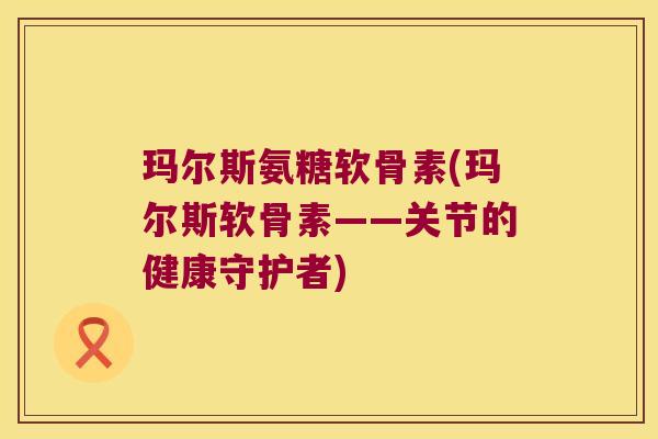 玛尔斯氨糖软骨素(玛尔斯软骨素——关节的健康守护者)