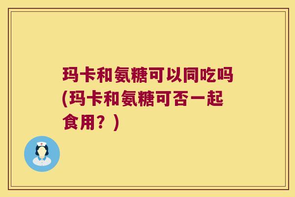 玛卡和氨糖可以同吃吗(玛卡和氨糖可否一起食用?)