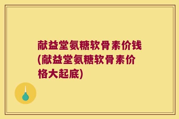 献益堂氨糖软骨素价钱(献益堂氨糖软骨素价格大起底)
