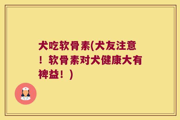 犬吃软骨素(犬友注意!软骨素对犬健康大有裨益!)