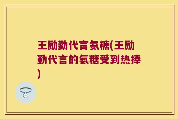 王励勤代言氨糖(王励勤代言的氨糖受到热捧)
