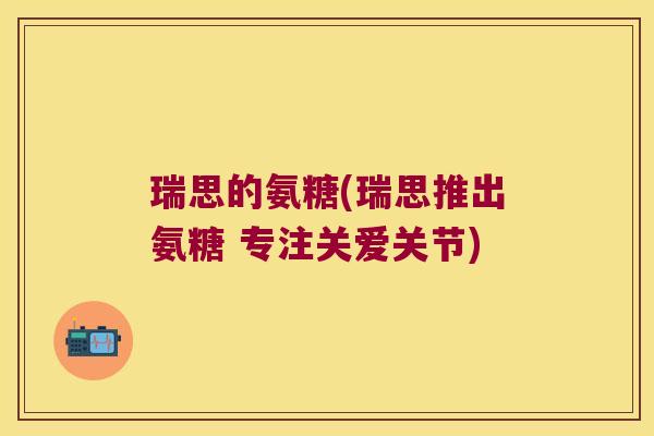 瑞思的氨糖(瑞思推出氨糖 专注关爱关节)