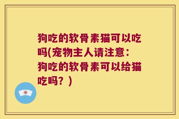 狗吃的软骨素猫可以吃吗(宠物主人请注意:狗吃的软骨素可以给猫吃吗?)