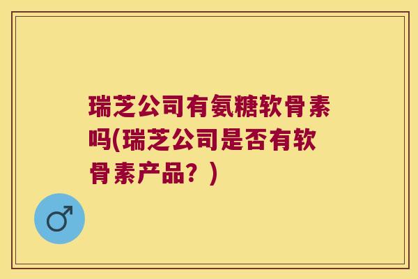 瑞芝公司有氨糖软骨素吗(瑞芝公司是否有软骨素产品?)