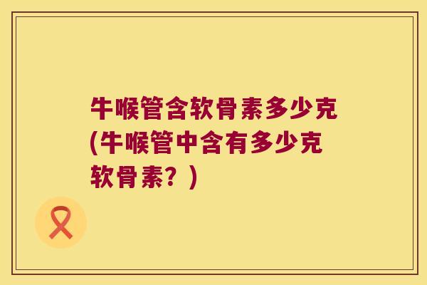 牛喉管含软骨素多少克(牛喉管中含有多少克软骨素?)