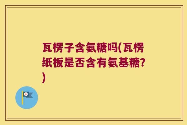 瓦楞子含氨糖吗(瓦楞纸板是否含有氨基糖?)