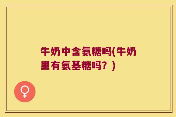 牛奶中含氨糖吗(牛奶里有氨基糖吗?)