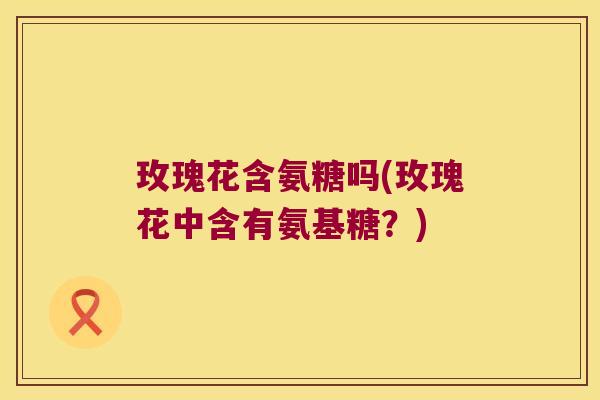 玫瑰花含氨糖吗(玫瑰花中含有氨基糖?)