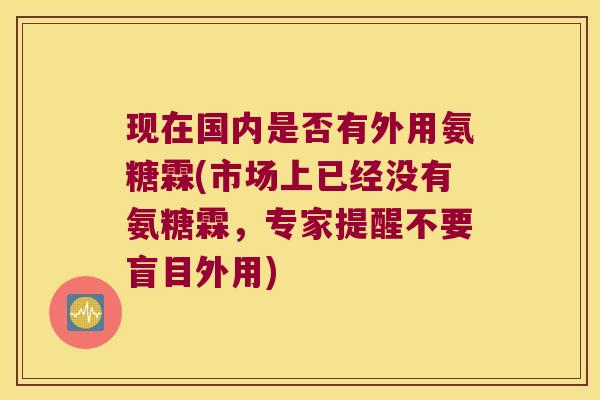 现在国内是否有外用氨糖霖(市场上已经没有氨糖霖,专家提醒不要盲目外用)