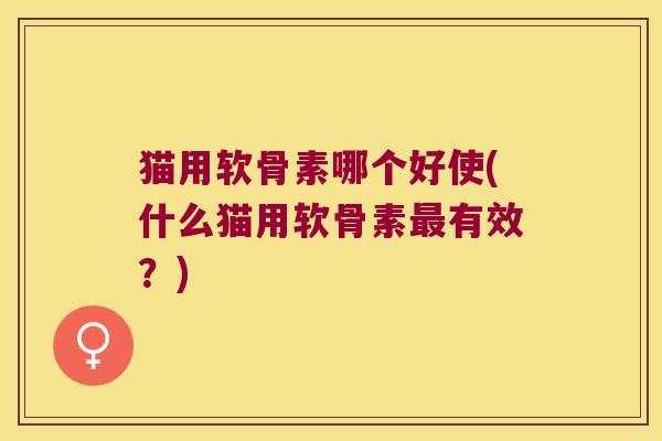 猫用软骨素哪个好使(什么猫用软骨素最有效?)