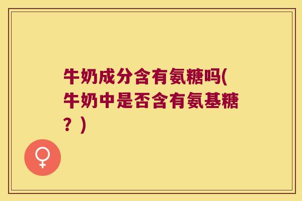 牛奶成分含有氨糖吗(牛奶中是否含有氨基糖?)