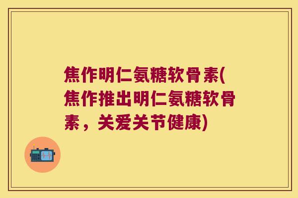 焦作明仁氨糖软骨素(焦作推出明仁氨糖软骨素,关爱关节健康)