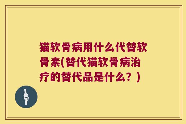 猫软骨病用什么代替软骨素(替代猫软骨病治疗的替代品是什么?)