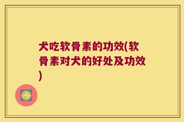 犬吃软骨素的功效(软骨素对犬的好处及功效)