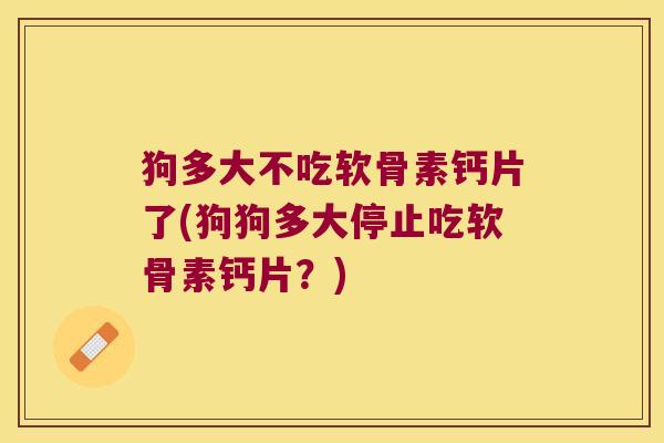 狗多大不吃软骨素钙片了(狗狗多大停止吃软骨素钙片?)