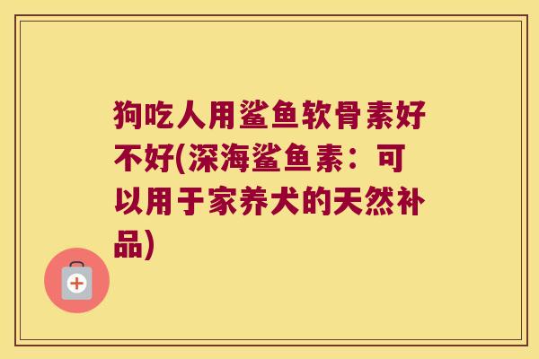狗吃人用鲨鱼软骨素好不好(深海鲨鱼素:可以用于家养犬的天然补品)