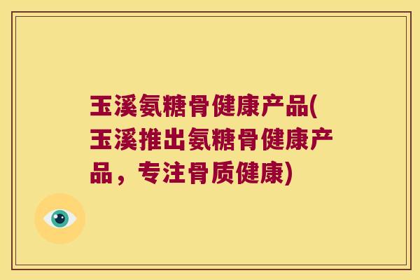 玉溪氨糖骨健康产品(玉溪推出氨糖骨健康产品，专注骨质健康)