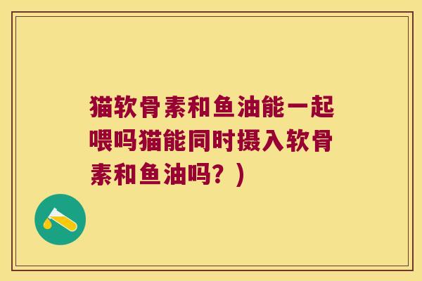 猫软骨素和鱼油能一起喂吗猫能同时摄入软骨素和鱼油吗?)