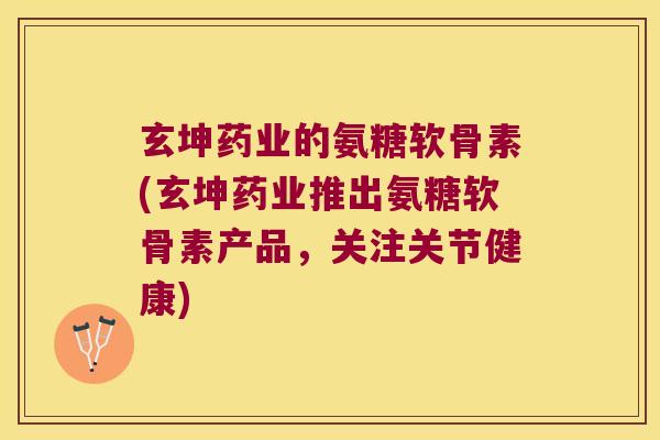 玄坤药业的氨糖软骨素(玄坤药业推出氨糖软骨素产品,关注关节健康)