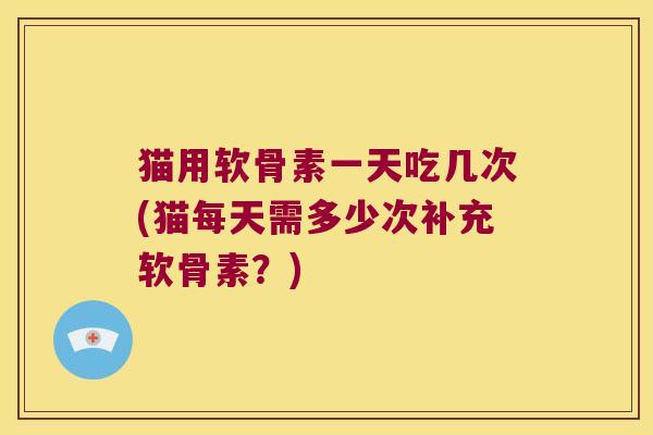猫用软骨素一天吃几次(猫每天需多少次补充软骨素？)