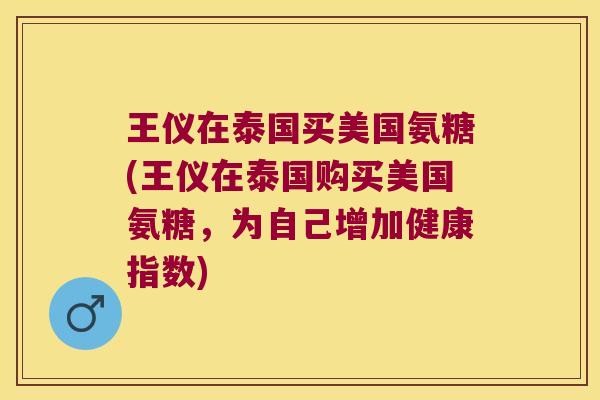 王仪在泰国买美国氨糖(王仪在泰国购买美国氨糖,为自己增加健康指数)