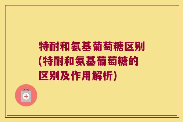 特耐和氨基葡萄糖区别(特耐和氨基葡萄糖的区别及作用解析) 特耐和氨基葡萄糖区别(特耐和氨基葡萄糖的区别及作用解析)