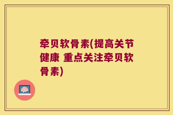 牵贝软骨素(提高关节健康 重点关注牵贝软骨素)