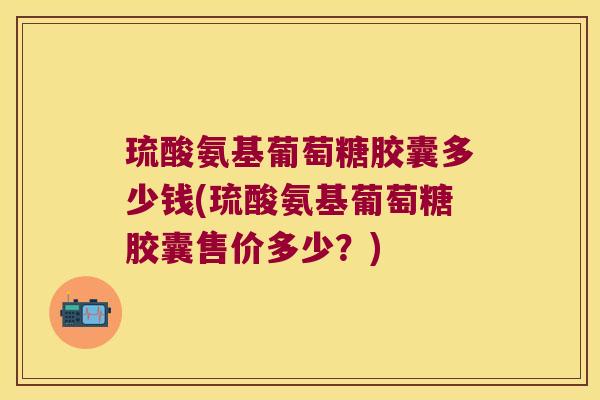 琉酸氨基葡萄糖胶囊多少钱(琉酸氨基葡萄糖胶囊售价多少？)