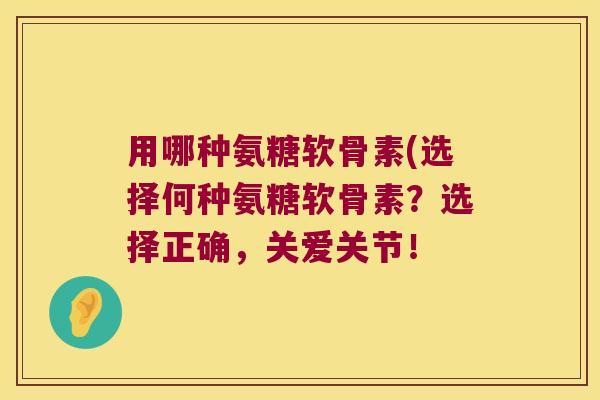 用哪种氨糖软骨素(选择何种氨糖软骨素?选择正确,关爱关节! 用哪种氨糖软骨素(选择何种氨糖软骨素?选择正确,关爱关节!