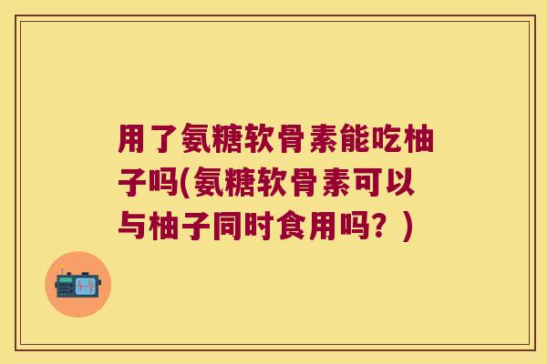 用了氨糖软骨素能吃柚子吗(氨糖软骨素可以与柚子同时食用吗?)