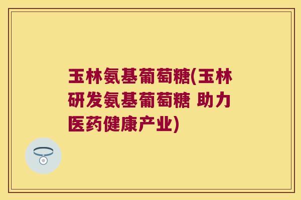 玉林氨基葡萄糖(玉林研发氨基葡萄糖 助力医药健康产业) 玉林氨基葡萄糖(玉林研发氨基葡萄糖 助力医药健康产业)