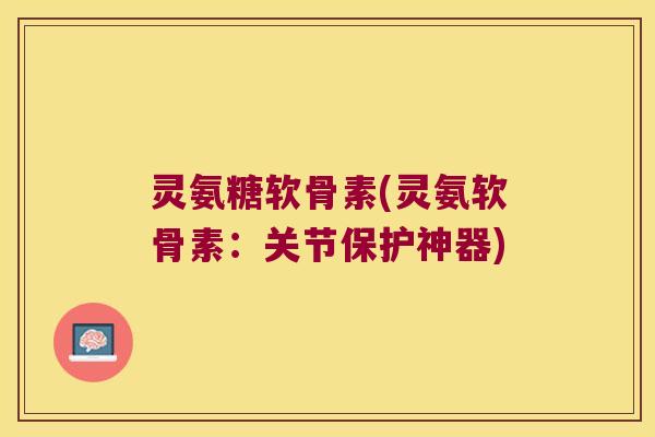 灵氨糖软骨素(灵氨软骨素:关节保护神器)