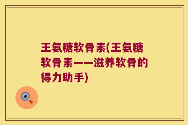 王氨糖软骨素(王氨糖软骨素——滋养软骨的得力助手) 王氨糖软骨素(王氨糖软骨素——滋养软骨的得力助手)