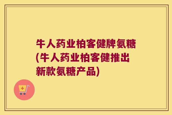 牛人药业柏客健牌氨糖(牛人药业柏客健推出新款氨糖产品)