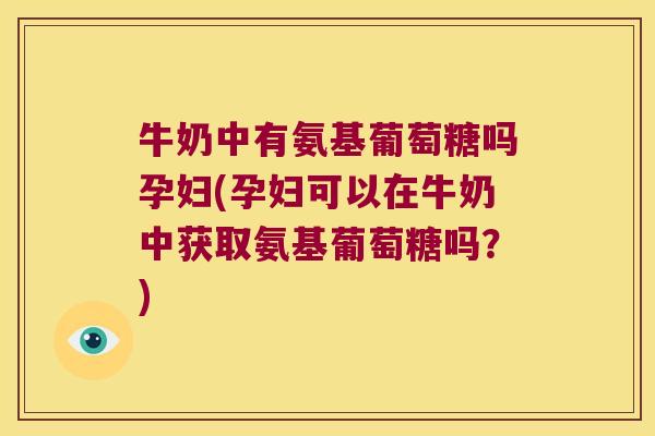 牛奶中有氨基葡萄糖吗孕妇(孕妇可以在牛奶中获取氨基葡萄糖吗?)