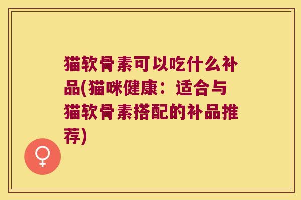 猫软骨素可以吃什么补品(猫咪健康:适合与猫软骨素搭配的补品推荐)