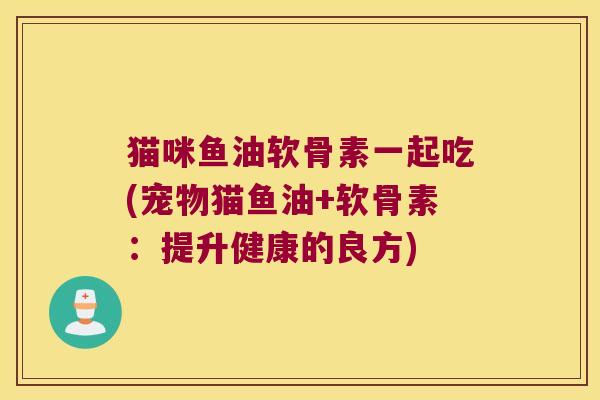 猫咪鱼油软骨素一起吃(宠物猫鱼油+软骨素:提升健康的良方)