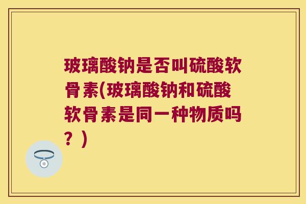 玻璃酸钠是否叫硫酸软骨素(玻璃酸钠和硫酸软骨素是同一种物质吗?)