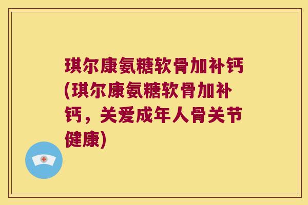 琪尔康氨糖软骨加补钙(琪尔康氨糖软骨加补钙,关爱成年人骨关节健康)